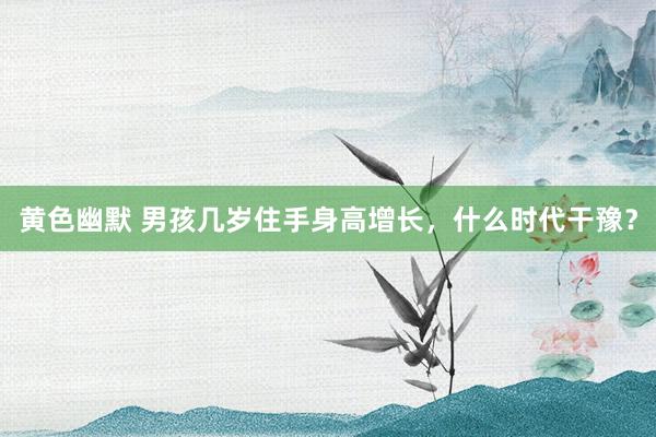 黄色幽默 男孩几岁住手身高增长,什么时代干豫?