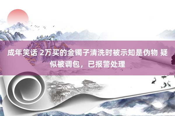 成年笑话 2万买的金镯子清洗时被示知是伪物 疑似被调包，已报警处理