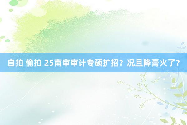 自拍 偷拍 25南审审计专硕扩招?况且降膏火了?