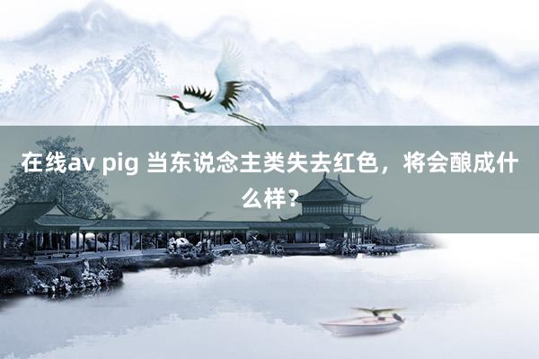 在线av pig 当东说念主类失去红色，将会酿成什么样？