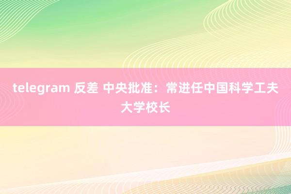 telegram 反差 中央批准：常进任中国科学工夫大学校长