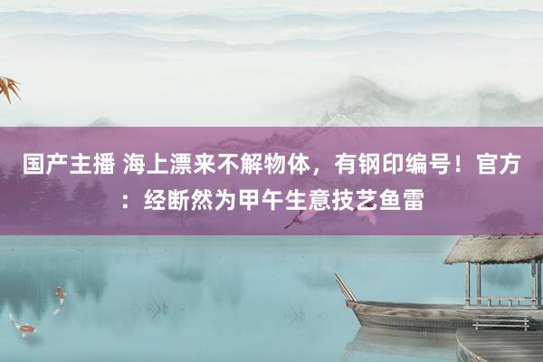 国产主播 海上漂来不解物体，有钢印编号！官方：经断然为甲午生意技艺鱼雷