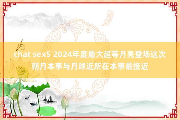 chat sex5 2024年度最大超等月亮登场这次朔月本事与月球近所在本事最接近