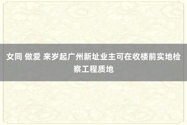 女同 做爱 来岁起广州新址业主可在收楼前实地检察工程质地