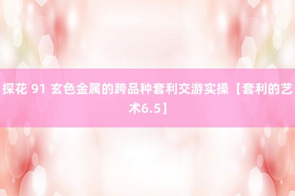 探花 91 玄色金属的跨品种套利交游实操【套利的艺术6.5】