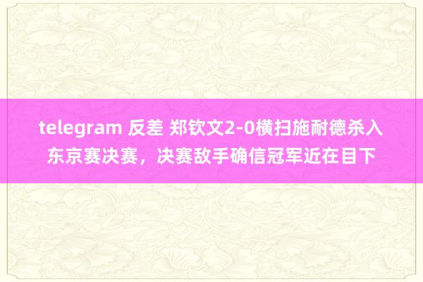 telegram 反差 郑钦文2-0横扫施耐德杀入东京赛决赛，决赛敌手确信冠军近在目下