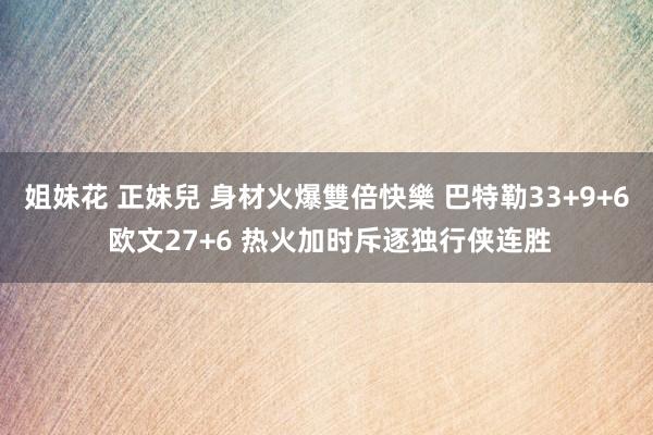 姐妹花 正妹兒 身材火爆雙倍快樂 巴特勒33+9+6 欧文27+6 热火加时斥逐独行侠连胜
