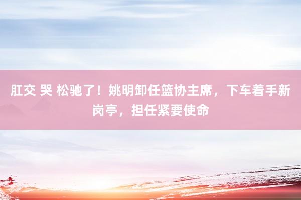 肛交 哭 松驰了！姚明卸任篮协主席，下车着手新岗亭，担任紧要使命