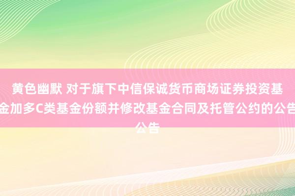 黄色幽默 对于旗下中信保诚货币商场证券投资基金加多C类基金份额并修改基金合同及托管公约的公告