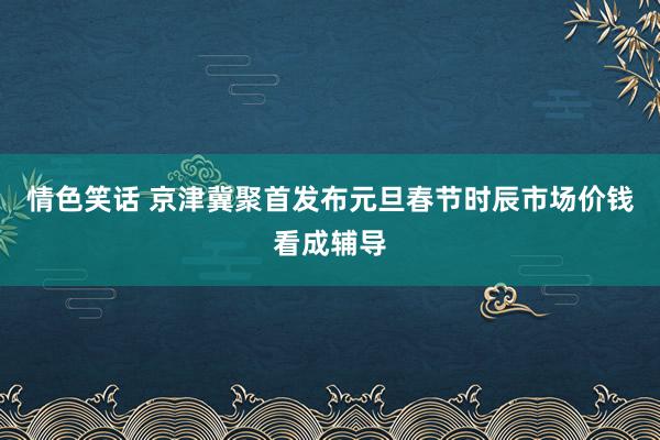 情色笑话 京津冀聚首发布元旦春节时辰市场价钱看成辅导