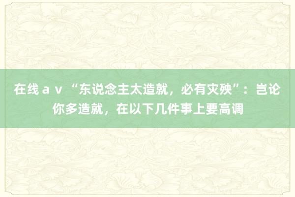 在线ａｖ “东说念主太造就，必有灾殃”：岂论你多造就，在以下几件事上要高调