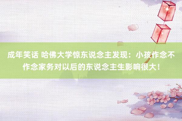成年笑话 哈佛大学惊东说念主发现：小孩作念不作念家务对以后的东说念主生影响很大！