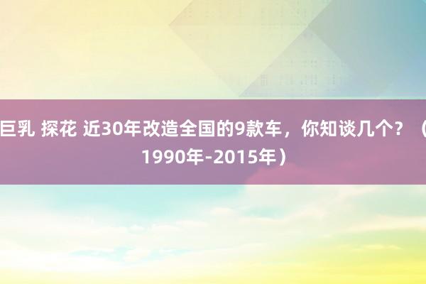 巨乳 探花 近30年改造全国的9款车，你知谈几个？（1990年-2015年）