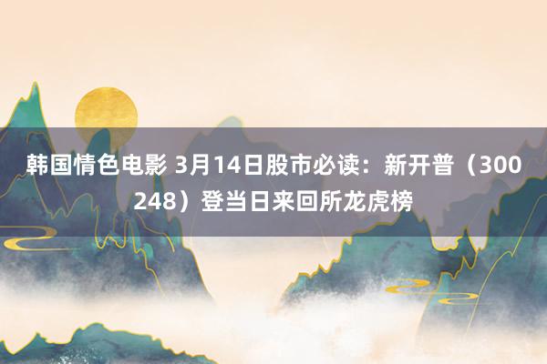 韩国情色电影 3月14日股市必读：新开普（300248）登当日来回所龙虎榜