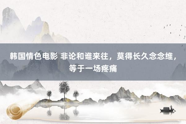 韩国情色电影 非论和谁来往，莫得长久念念维，等于一场疼痛