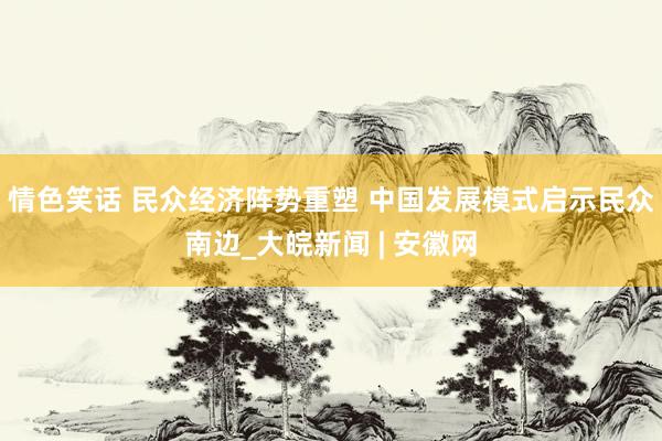 情色笑话 民众经济阵势重塑 中国发展模式启示民众南边_大皖新闻 | 安徽网