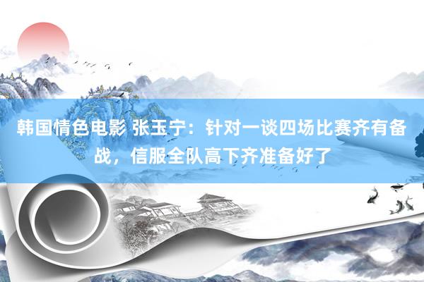 韩国情色电影 张玉宁：针对一谈四场比赛齐有备战，信服全队高下齐准备好了