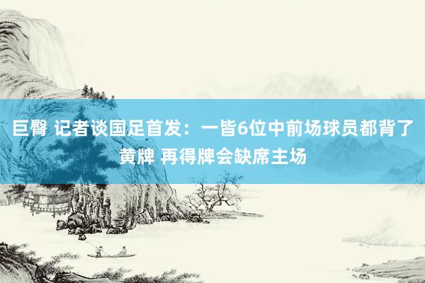 巨臀 记者谈国足首发：一皆6位中前场球员都背了黄牌 再得牌会缺席主场