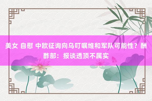 美女 自慰 中欧征询向乌叮嘱维和军队可能性？酬酢部：报谈透顶不属实