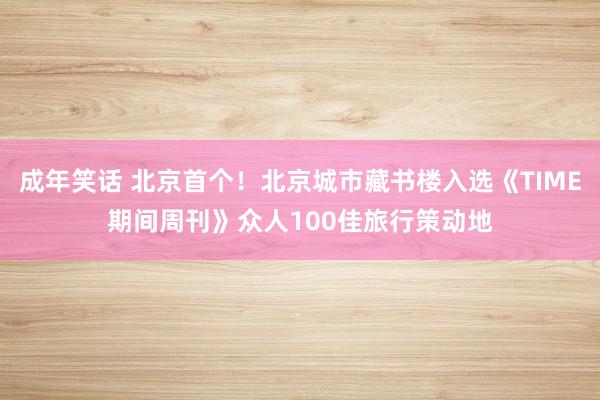 成年笑话 北京首个！北京城市藏书楼入选《TIME期间周刊》众人100佳旅行策动地
