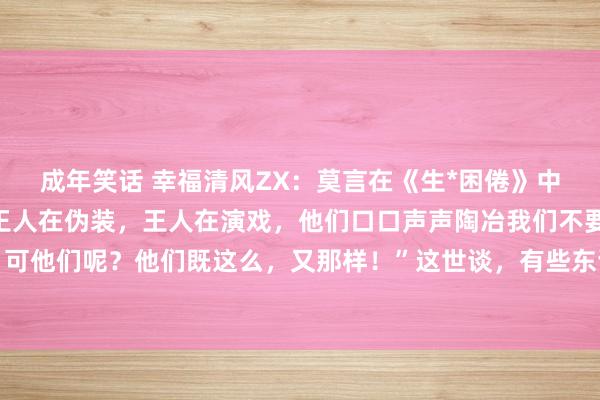 成年笑话 幸福清风ZX:莫言在《生*困倦》中写谈:“那些王八蛋们王人在伪装,王人在演戏,他们口口声声陶冶我们不要这么,不要那样,可他们呢?他们既这么,又那样!”这世谈,有些东谈主嘴里一套,心里另一套。他们说得花好...