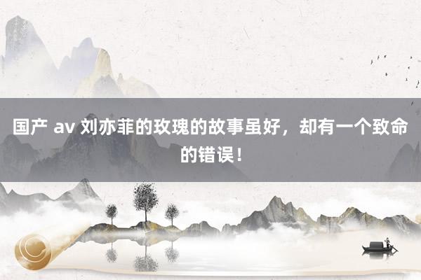 国产 av 刘亦菲的玫瑰的故事虽好，却有一个致命的错误！