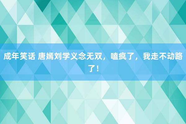 成年笑话 唐嫣刘学义念无双，嗑疯了，我走不动路了！