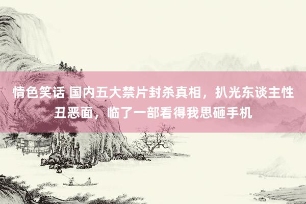 情色笑话 国内五大禁片封杀真相，扒光东谈主性丑恶面，临了一部看得我思砸手机
