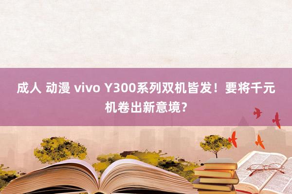 成人 动漫 vivo Y300系列双机皆发！要将千元机卷出新意境？