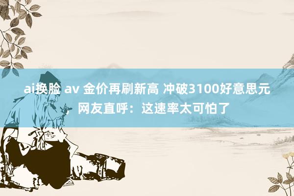 ai换脸 av 金价再刷新高 冲破3100好意思元，网友直呼：这速率太可怕了