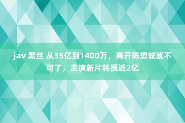 jav 黑丝 从35亿到1400万，离开陈想诚就不可了，主演新片耗损近2亿