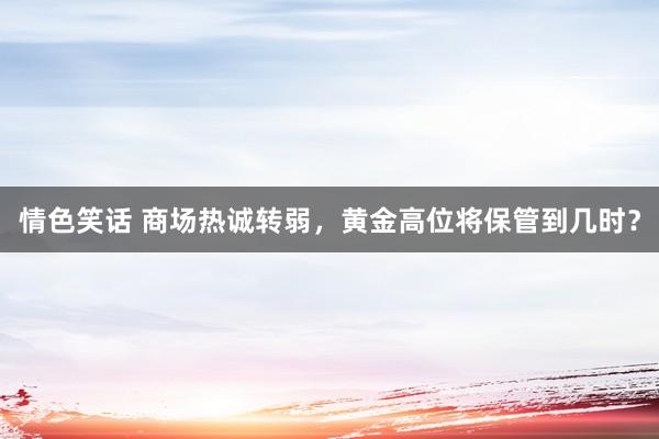 情色笑话 商场热诚转弱，黄金高位将保管到几时？