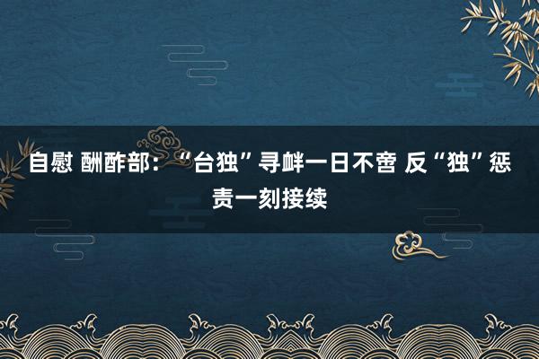 自慰 酬酢部：“台独”寻衅一日不啻 反“独”惩责一刻接续
