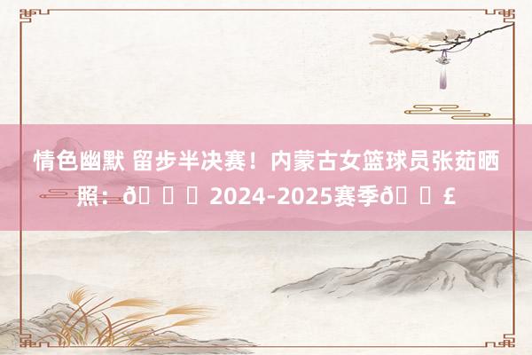 情色幽默 留步半决赛！内蒙古女篮球员张茹晒照：🔚2024-2025赛季👣