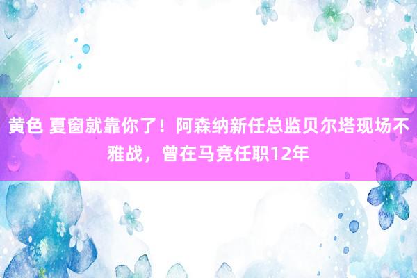 黄色 夏窗就靠你了！阿森纳新任总监贝尔塔现场不雅战，曾在马竞任职12年