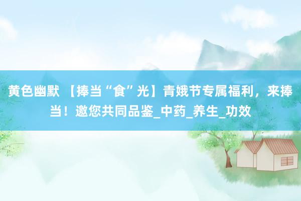 黄色幽默 【捧当“食”光】青娥节专属福利，来捧当！邀您共同品鉴_中药_养生_功效