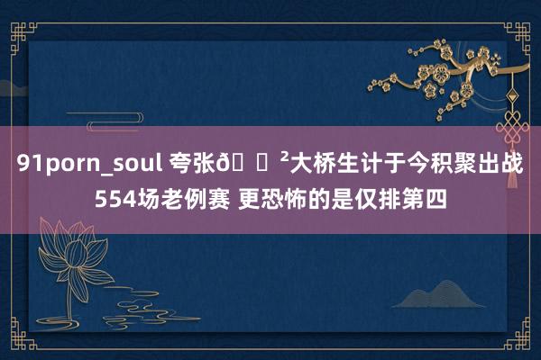 91porn_soul 夸张😲大桥生计于今积聚出战554场老例赛 更恐怖的是仅排第四
