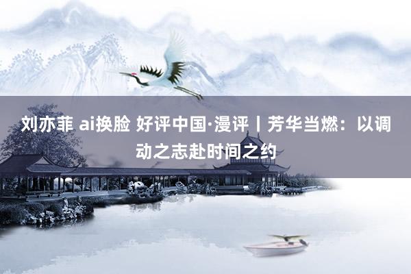 刘亦菲 ai换脸 好评中国·漫评丨芳华当燃：以调动之志赴时间之约