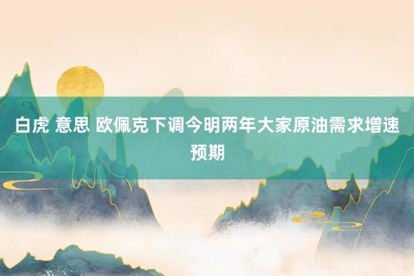 白虎 意思 欧佩克下调今明两年大家原油需求增速预期