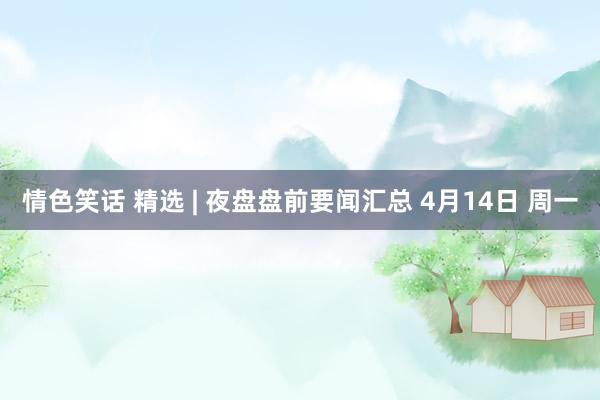 情色笑话 精选 | 夜盘盘前要闻汇总 4月14日 周一