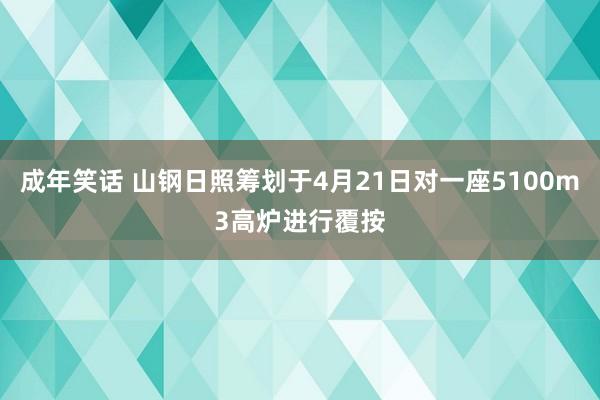 成年笑话 山钢日照筹划于4月21日对一座5100m3高炉进行覆按