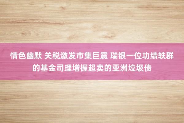 情色幽默 关税激发市集巨震 瑞银一位功绩轶群的基金司理增握超卖的亚洲垃圾债