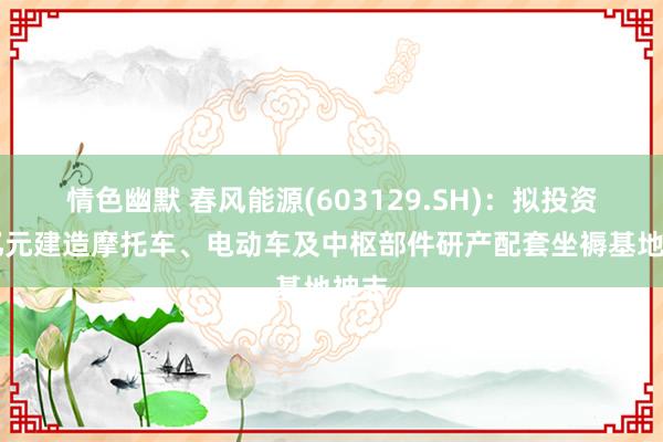 情色幽默 春风能源(603129.SH)：拟投资35亿元建造摩托车、电动车及中枢部件研产配套坐褥基地神志