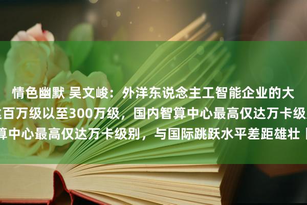 情色幽默 吴文峻：外洋东说念主工智能企业的大模子算力将来几年将达百万级以至300万级，国内智算中心最高仅达万卡级别，与国际跳跃水平差距雄壮丨一手