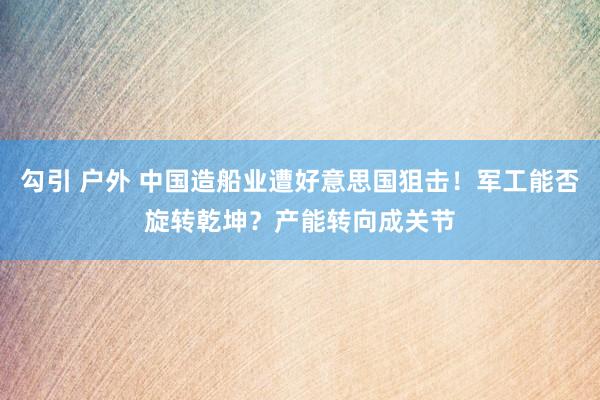 勾引 户外 中国造船业遭好意思国狙击！军工能否旋转乾坤？产能转向成关节