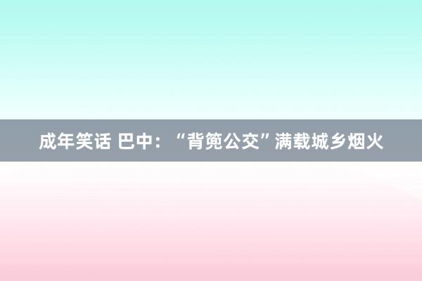 成年笑话 巴中：“背篼公交”满载城乡烟火
