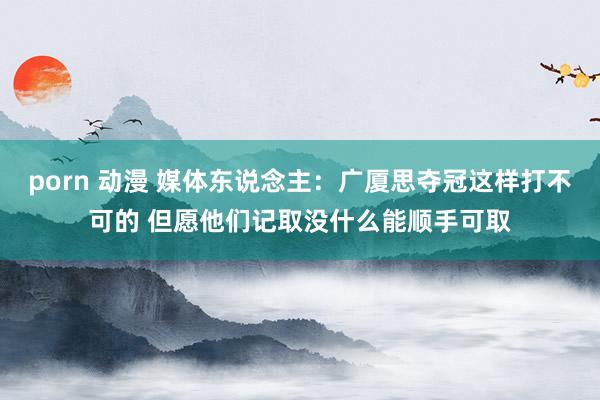 porn 动漫 媒体东说念主：广厦思夺冠这样打不可的 但愿他们记取没什么能顺手可取