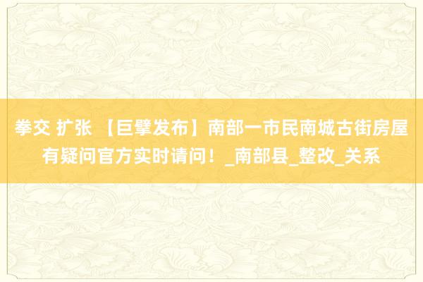 拳交 扩张 【巨擘发布】南部一市民南城古街房屋有疑问官方实时请问！_南部县_整改_关系