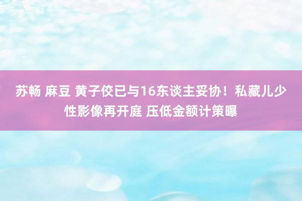 苏畅 麻豆 黄子佼已与16东谈主妥协！私藏儿少性影像再开庭 压低金额计策曝