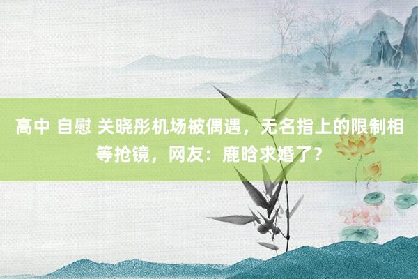 高中 自慰 关晓彤机场被偶遇，无名指上的限制相等抢镜，网友：鹿晗求婚了？